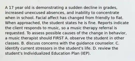 A 17 year old is demonstrating a sudden decline in grades, increased unexcused absences, and inability to concentrate when in school. Facial affect has changed from friendly to flat. When approached, the student states he is fine. Reports indicate the client responds to music, so a music therapy referral is requested. To assess possible causes of the change in behavior, a music therapist should FIRST A. observe the student in other classes. B. discuss concerns with the guidance counselor. C. identify current stressors in the student's life. D. review the student's Individualized Education Plan (IEP).