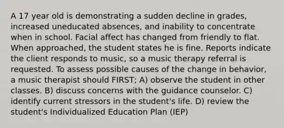 A 17 year old is demonstrating a sudden decline in grades, increased uneducated absences, and inability to concentrate when in school. Facial affect has changed from friendly to flat. When approached, the student states he is fine. Reports indicate the client responds to music, so a music therapy referral is requested. To assess possible causes of the change in behavior, a music therapist should FIRST; A) observe the student in other classes. B) discuss concerns with the guidance counselor. C) identify current stressors in the student's life. D) review the student's Individualized Education Plan (IEP)