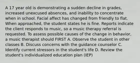 A 17 year old is demonstrating a sudden decline in grades, increased unexcused absences, and inability to concentrate when in school. Facial affect has changed from friendly to flat. When approached, the student states he is fine. Reports indicate the client responds to music, so a music therapy referral is requested. To assess possible causes of the change in behavior, a music therapist should FIRST A. Observe the student in other classes B. Discuss concerns with the guidance counselor C. Identify current stressors in the student's life D. Review the student's individualized education plan (IEP)