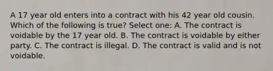 A 17 year old enters into a contract with his 42 year old cousin. Which of the following is true? Select one: A. The contract is voidable by the 17 year old. B. The contract is voidable by either party. C. The contract is illegal. D. The contract is valid and is not voidable.