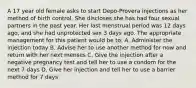 A 17 year old female asks to start Depo-Provera injections as her method of birth control. She discloses she has had four sexual partners in the past year. Her last menstrual period was 12 days ago, and she had unprotected sex 3 days ago. The appropriate management for this patient would be to: A. Administer the injection today B. Advise her to use another method for now and return with her next menses C. Give the injection after a negative pregnancy test and tell her to use a condom for the next 7 days D. Give her injection and tell her to use a barrier method for 7 days