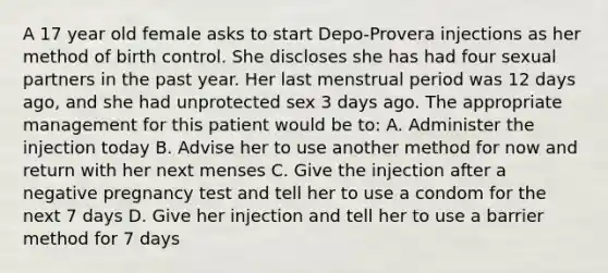 A 17 year old female asks to start Depo-Provera injections as her method of birth control. She discloses she has had four sexual partners in the past year. Her last menstrual period was 12 days ago, and she had unprotected sex 3 days ago. The appropriate management for this patient would be to: A. Administer the injection today B. Advise her to use another method for now and return with her next menses C. Give the injection after a negative pregnancy test and tell her to use a condom for the next 7 days D. Give her injection and tell her to use a barrier method for 7 days