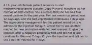 A 17- year- old female patient requests to start medroxyprogesterone acetate (Depo-Provera) injections as her method of birth control. She discloses that she has had four sexual partners in the past year. Her last menstrual period was 12 days ago, and she had unprotected intercourse 3 days ago. The appropriate management for this patient would be to A. administer the injection today. B. advise her to use another method for now and return with her next menses. C. give the injection after a negative pregnancy test and tell her to use condoms for the next 7 days. D. give the injection and tell her to use a barrier method for 7 days.