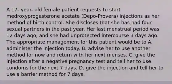 A 17- year- old female patient requests to start medroxyprogesterone acetate (Depo-Provera) injections as her method of birth control. She discloses that she has had four sexual partners in the past year. Her last menstrual period was 12 days ago, and she had unprotected intercourse 3 days ago. The appropriate management for this patient would be to A. administer the injection today. B. advise her to use another method for now and return with her next menses. C. give the injection after a negative pregnancy test and tell her to use condoms for the next 7 days. D. give the injection and tell her to use a barrier method for 7 days.