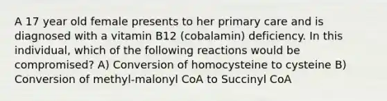 A 17 year old female presents to her primary care and is diagnosed with a vitamin B12 (cobalamin) deficiency. In this individual, which of the following reactions would be compromised? A) Conversion of homocysteine to cysteine B) Conversion of methyl-malonyl CoA to Succinyl CoA