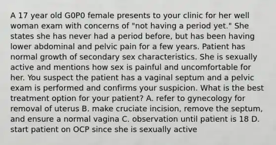 A 17 year old G0P0 female presents to your clinic for her well woman exam with concerns of "not having a period yet." She states she has never had a period before, but has been having lower abdominal and pelvic pain for a few years. Patient has normal growth of secondary sex characteristics. She is sexually active and mentions how sex is painful and uncomfortable for her. You suspect the patient has a vaginal septum and a pelvic exam is performed and confirms your suspicion. What is the best treatment option for your patient? A. refer to gynecology for removal of uterus B. make cruciate incision, remove the septum, and ensure a normal vagina C. observation until patient is 18 D. start patient on OCP since she is sexually active