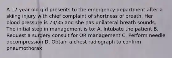 A 17 year old girl presents to the emergency department after a skiing injury with chief complaint of shortness of breath. Her blood pressure is 73/35 and she has unilateral breath sounds. The initial step in management is to: A. Intubate the patient B. Request a surgery consult for OR management C. Perform needle decompression D. Obtain a chest radiograph to confirm pneumothorax