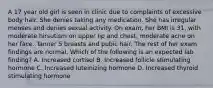 A 17 year old girl is seen in clinic due to complaints of excessive body hair. She denies taking any medication. She has irregular menses and denies sexual activity. On exam, her BMI is 31, with moderate hirsutism on upper lip and chest, moderate acne on her face. Tanner 5 breasts and pubic hair. The rest of her exam findings are normal. Which of the following is an expected lab finding? A. Increased cortisol B. Increased follicle stimulating hormone C. Increased luteinizing hormone D. Increased thyroid stimulating hormone