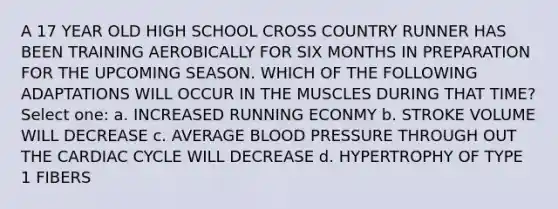 A 17 YEAR OLD HIGH SCHOOL CROSS COUNTRY RUNNER HAS BEEN TRAINING AEROBICALLY FOR SIX MONTHS IN PREPARATION FOR THE UPCOMING SEASON. WHICH OF THE FOLLOWING ADAPTATIONS WILL OCCUR IN THE MUSCLES DURING THAT TIME? Select one: a. INCREASED RUNNING ECONMY b. STROKE VOLUME WILL DECREASE c. AVERAGE BLOOD PRESSURE THROUGH OUT THE CARDIAC CYCLE WILL DECREASE d. HYPERTROPHY OF TYPE 1 FIBERS