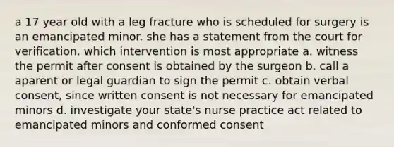 a 17 year old with a leg fracture who is scheduled for surgery is an emancipated minor. she has a statement from the court for verification. which intervention is most appropriate a. witness the permit after consent is obtained by the surgeon b. call a aparent or legal guardian to sign the permit c. obtain verbal consent, since written consent is not necessary for emancipated minors d. investigate your state's nurse practice act related to emancipated minors and conformed consent