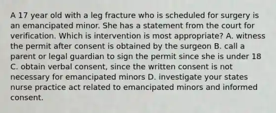 A 17 year old with a leg fracture who is scheduled for surgery is an emancipated minor. She has a statement from the court for verification. Which is intervention is most appropriate? A. witness the permit after consent is obtained by the surgeon B. call a parent or legal guardian to sign the permit since she is under 18 C. obtain verbal consent, since the written consent is not necessary for emancipated minors D. investigate your states nurse practice act related to emancipated minors and informed consent.