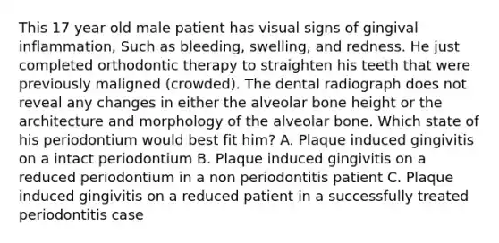 This 17 year old male patient has visual signs of gingival inflammation, Such as bleeding, swelling, and redness. He just completed orthodontic therapy to straighten his teeth that were previously maligned (crowded). The dental radiograph does not reveal any changes in either the alveolar bone height or the architecture and morphology of the alveolar bone. Which state of his periodontium would best fit him? A. Plaque induced gingivitis on a intact periodontium B. Plaque induced gingivitis on a reduced periodontium in a non periodontitis patient C. Plaque induced gingivitis on a reduced patient in a successfully treated periodontitis case