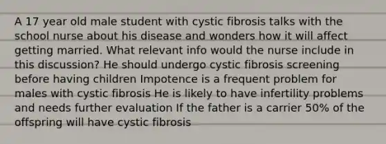 A 17 year old male student with cystic fibrosis talks with the school nurse about his disease and wonders how it will affect getting married. What relevant info would the nurse include in this discussion? He should undergo cystic fibrosis screening before having children Impotence is a frequent problem for males with cystic fibrosis He is likely to have infertility problems and needs further evaluation If the father is a carrier 50% of the offspring will have cystic fibrosis