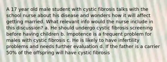 A 17 year old male student with cystic fibrosis talks with the school nurse about his disease and wonders how it will affect getting married. What relevant info would the nurse include in this discussion? a. He should undergo cystic fibrosis screening before having children b. Impotence is a frequent problem for males with cystic fibrosis c. He is likely to have infertility problems and needs further evaluation d. If the father is a carrier 50% of the offspring will have cystic fibrosis