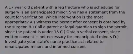 A 17 year old patient with a leg fracture who is scheduled for surgery is an emancipated minor. She has a statement from the court for verification. Which intervention is the most appropriate? A.) Witness the permit after consent is obtained by the surgeon B.) Call a parent or legal guardian to sign the permit, since the patient is under 18 C.) Obtain verbal consent, since written consent is not necessary for emancipated minors D.) Investigate your state's nurse practice act related to emancipated minors and informed consent