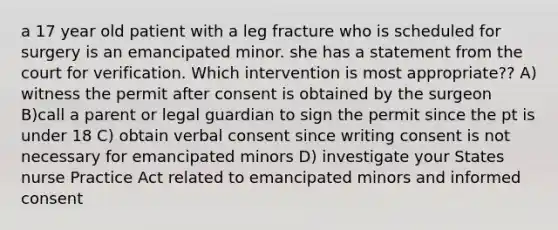 a 17 year old patient with a leg fracture who is scheduled for surgery is an emancipated minor. she has a statement from the court for verification. Which intervention is most appropriate?? A) witness the permit after consent is obtained by the surgeon B)call a parent or legal guardian to sign the permit since the pt is under 18 C) obtain verbal consent since writing consent is not necessary for emancipated minors D) investigate your States nurse Practice Act related to emancipated minors and informed consent