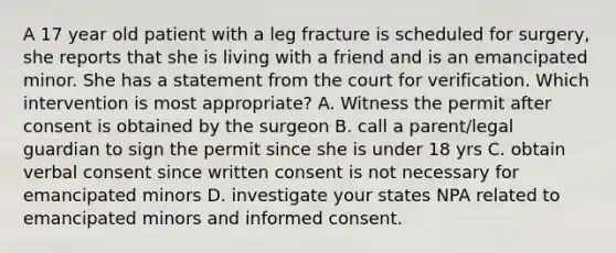 A 17 year old patient with a leg fracture is scheduled for surgery, she reports that she is living with a friend and is an emancipated minor. She has a statement from the court for verification. Which intervention is most appropriate? A. Witness the permit after consent is obtained by the surgeon B. call a parent/legal guardian to sign the permit since she is under 18 yrs C. obtain verbal consent since written consent is not necessary for emancipated minors D. investigate your states NPA related to emancipated minors and informed consent.