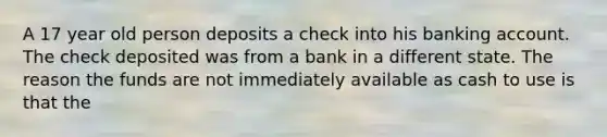 A 17 year old person deposits a check into his banking account. The check deposited was from a bank in a different state. The reason the funds are not immediately available as cash to use is that the