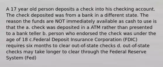 A 17 year old person deposits a check into his checking account. The check deposited was from a bank in a different state. The reason the funds are NOT immediately available as cash to use is that the a. check was deposited in a ATM rather than presented to a bank teller b. person who endorsed the check was under the age of 18 c.Federal Deposit Insurance Corporation (FDIC) requires six months to clear out-of-state checks d. out-of-state checks may take longer to clear through the Federal Reserve System (Fed)