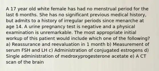 A 17 year old white female has had no menstrual period for the last 6 months. She has no significant previous medical history, but admits to a history of irregular periods since menarche at age 14. A urine pregnancy test is negative and a physical examination is unremarkable. The most appropriate initial workup of this patient would include which one of the following? a) Reassurance and reevaluation in 1 month b) Measurement of serum FSH and LH c) Administration of conjugated estrogens d) Single administration of medroxyprogesterone acetate e) A CT scan of the brain