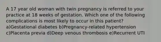 A 17 year old woman with twin pregnancy is referred to your practice at 18 weeks of gestation. Which one of the following complications is most likely to occur in this patient? a)Gestational diabetes b)Pregnancy-related hypertension c)Placenta previa d)Deep venous thrombosis e)Recurrent UTI