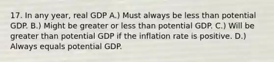 17. In any year, real GDP A.) Must always be less than potential GDP. B.) Might be greater or less than potential GDP. C.) Will be greater than potential GDP if the inflation rate is positive. D.) Always equals potential GDP.