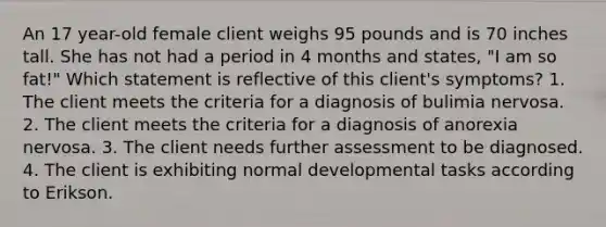 An 17 year-old female client weighs 95 pounds and is 70 inches tall. She has not had a period in 4 months and states, "I am so fat!" Which statement is reflective of this client's symptoms? 1. The client meets the criteria for a diagnosis of bulimia nervosa. 2. The client meets the criteria for a diagnosis of anorexia nervosa. 3. The client needs further assessment to be diagnosed. 4. The client is exhibiting normal developmental tasks according to Erikson.