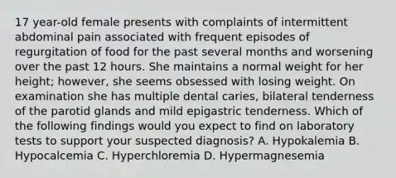 17 year-old female presents with complaints of intermittent abdominal pain associated with frequent episodes of regurgitation of food for the past several months and worsening over the past 12 hours. She maintains a normal weight for her height; however, she seems obsessed with losing weight. On examination she has multiple dental caries, bilateral tenderness of the parotid glands and mild epigastric tenderness. Which of the following findings would you expect to find on laboratory tests to support your suspected diagnosis? A. Hypokalemia B. Hypocalcemia C. Hyperchloremia D. Hypermagnesemia