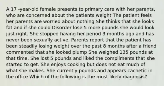 A 17 -year-old female presents to primary care with her parents, who are concerned about the patients weight The patient feels her parents are worried about nothing She thinks that she looks fat and if she could Disorder lose 5 more pounds she would look just right. She stopped having her period 3 months ago and has never been sexually active. Parents report that the patient has been steadily losing weight over the past 8 months after a friend commented that she looked plump She weighed 135 pounds at that time. She lost 5 pounds and liked the compliments that she started to get. She enjoys cooking but does not eat much of what she makes. She currently pounds and appears cachetic in the office Which of the following is the most likely diagnosis?