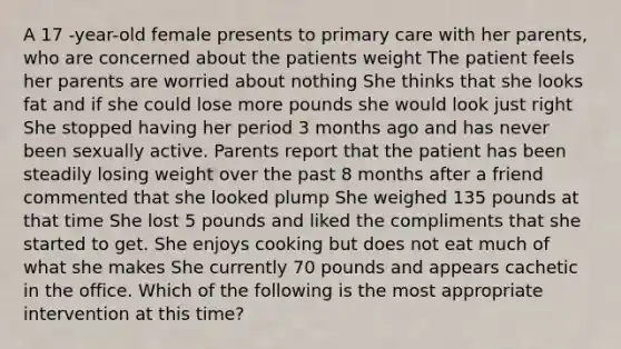 A 17 -year-old female presents to primary care with her parents, who are concerned about the patients weight The patient feels her parents are worried about nothing She thinks that she looks fat and if she could lose more pounds she would look just right She stopped having her period 3 months ago and has never been sexually active. Parents report that the patient has been steadily losing weight over the past 8 months after a friend commented that she looked plump She weighed 135 pounds at that time She lost 5 pounds and liked the compliments that she started to get. She enjoys cooking but does not eat much of what she makes She currently 70 pounds and appears cachetic in the office. Which of the following is the most appropriate intervention at this time?