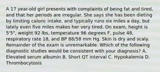 A 17 year-old girl presents with complaints of being fat and tired, and that her periods are irregular. She says she has been dieting by limiting caloric intake, and typically runs six miles a day, but lately even five miles makes her very tired. On exam, height is 5'5", weight 92 lbs, temperature 96 degrees F, pulse 48, respiratory rate 18, and BP 88/58 mm Hg. Skin is dry and scaly. Remainder of the exam is unremarkable. Which of the following diagnostic studies would be consistent with your diagnosis? A. Elevated serum albumin B. Short QT interval C. Hypokalemia D. Thrombocytosis