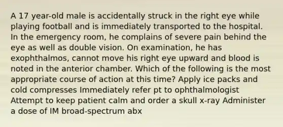 A 17 year-old male is accidentally struck in the right eye while playing football and is immediately transported to the hospital. In the emergency room, he complains of severe pain behind the eye as well as double vision. On examination, he has exophthalmos, cannot move his right eye upward and blood is noted in the anterior chamber. Which of the following is the most appropriate course of action at this time? Apply ice packs and cold compresses Immediately refer pt to ophthalmologist Attempt to keep patient calm and order a skull x-ray Administer a dose of IM broad-spectrum abx