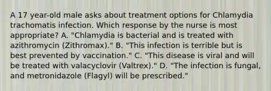 A 17 year-old male asks about treatment options for Chlamydia trachomatis infection. Which response by the nurse is most appropriate? A. "Chlamydia is bacterial and is treated with azithromycin (Zithromax)." B. "This infection is terrible but is best prevented by vaccination." C. "This disease is viral and will be treated with valacyclovir (Valtrex)." D. "The infection is fungal, and metronidazole (Flagyl) will be prescribed."