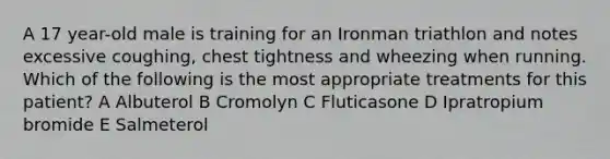 A 17 year-old male is training for an Ironman triathlon and notes excessive coughing, chest tightness and wheezing when running. Which of the following is the most appropriate treatments for this patient? A Albuterol B Cromolyn C Fluticasone D Ipratropium bromide E Salmeterol