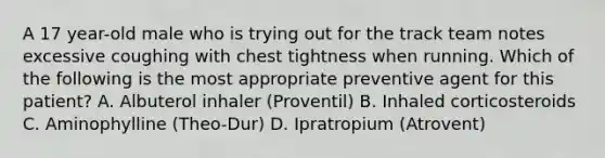 A 17 year-old male who is trying out for the track team notes excessive coughing with chest tightness when running. Which of the following is the most appropriate preventive agent for this patient? A. Albuterol inhaler (Proventil) B. Inhaled corticosteroids C. Aminophylline (Theo-Dur) D. Ipratropium (Atrovent)