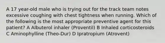 A 17 year-old male who is trying out for the track team notes excessive coughing with chest tightness when running. Which of the following is the most appropriate preventive agent for this patient? A Albuterol inhaler (Proventil) B Inhaled corticosteroids C Aminophylline (Theo-Dur) D Ipratropium (Atrovent)