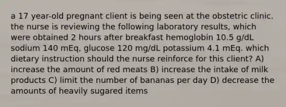 a 17 year-old pregnant client is being seen at the obstetric clinic. the nurse is reviewing the following laboratory results, which were obtained 2 hours after breakfast hemoglobin 10.5 g/dL sodium 140 mEq, glucose 120 mg/dL potassium 4.1 mEq. which dietary instruction should the nurse reinforce for this client? A) increase the amount of red meats B) increase the intake of milk products C) limit the number of bananas per day D) decrease the amounts of heavily sugared items