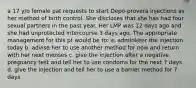 a 17 y/o female pat requests to start Depo-provera injections as her method of birth control. She discloses that she has had four sexual partners in the past year. Her LMP was 12 days ago and she had unprotected intercourse 3 days ago. The appropriate management for this pt would be to: a. administer the injection today b. advise her to use another method for now and return with her next menses c. give the injection after a negative pregnancy test and tell her to use condoms for the next 7 days d. give the injection and tell her to use a barrier method for 7 days