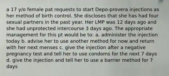 a 17 y/o female pat requests to start Depo-provera injections as her method of birth control. She discloses that she has had four sexual partners in the past year. Her LMP was 12 days ago and she had unprotected intercourse 3 days ago. The appropriate management for this pt would be to: a. administer the injection today b. advise her to use another method for now and return with her next menses c. give the injection after a negative pregnancy test and tell her to use condoms for the next 7 days d. give the injection and tell her to use a barrier method for 7 days