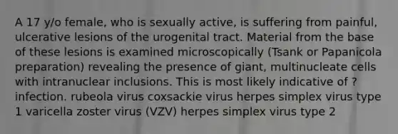 A 17 y/o female, who is sexually active, is suffering from painful, ulcerative lesions of the urogenital tract. Material from the base of these lesions is examined microscopically (Tsank or Papanicola preparation) revealing the presence of giant, multinucleate cells with intranuclear inclusions. This is most likely indicative of ? infection. rubeola virus coxsackie virus herpes simplex virus type 1 varicella zoster virus (VZV) herpes simplex virus type 2