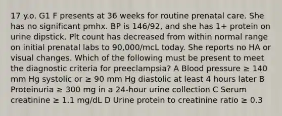 17 y.o. G1 F presents at 36 weeks for routine prenatal care. She has no significant pmhx. BP is 146/92, and she has 1+ protein on urine dipstick. Plt count has decreased from within normal range on initial prenatal labs to 90,000/mcL today. She reports no HA or visual changes. Which of the following must be present to meet the diagnostic criteria for preeclampsia? A Blood pressure ≥ 140 mm Hg systolic or ≥ 90 mm Hg diastolic at least 4 hours later B Proteinuria ≥ 300 mg in a 24-hour urine collection C Serum creatinine ≥ 1.1 mg/dL D Urine protein to creatinine ratio ≥ 0.3