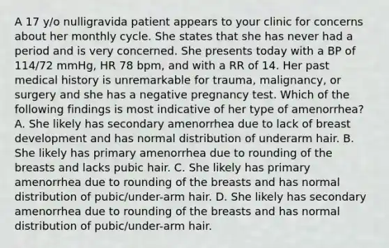 A 17 y/o nulligravida patient appears to your clinic for concerns about her monthly cycle. She states that she has never had a period and is very concerned. She presents today with a BP of 114/72 mmHg, HR 78 bpm, and with a RR of 14. Her past medical history is unremarkable for trauma, malignancy, or surgery and she has a negative pregnancy test. Which of the following findings is most indicative of her type of amenorrhea? A. She likely has secondary amenorrhea due to lack of breast development and has normal distribution of underarm hair. B. She likely has primary amenorrhea due to rounding of the breasts and lacks pubic hair. C. She likely has primary amenorrhea due to rounding of the breasts and has normal distribution of pubic/under-arm hair. D. She likely has secondary amenorrhea due to rounding of the breasts and has normal distribution of pubic/under-arm hair.