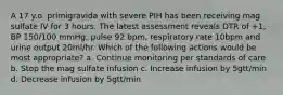 A 17 y.o. primigravida with severe PIH has been receiving mag sulfate IV for 3 hours. The latest assessment reveals DTR of +1, BP 150/100 mmHg, pulse 92 bpm, respiratory rate 10bpm and urine output 20ml/hr. Which of the following actions would be most appropriate? a. Continue monitoring per standards of care b. Stop the mag sulfate infusion c. Increase infusion by 5gtt/min d. Decrease infusion by 5gtt/min