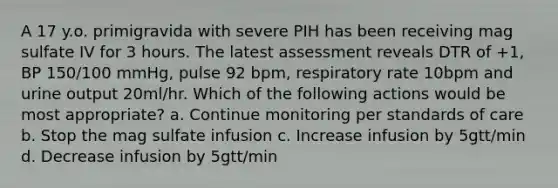 A 17 y.o. primigravida with severe PIH has been receiving mag sulfate IV for 3 hours. The latest assessment reveals DTR of +1, BP 150/100 mmHg, pulse 92 bpm, respiratory rate 10bpm and urine output 20ml/hr. Which of the following actions would be most appropriate? a. Continue monitoring per standards of care b. Stop the mag sulfate infusion c. Increase infusion by 5gtt/min d. Decrease infusion by 5gtt/min