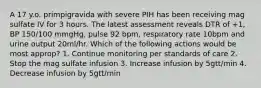 A 17 y.o. primpigravida with severe PIH has been receiving mag sulfate IV for 3 hours. The latest assessment reveals DTR of +1, BP 150/100 mmgHg, pulse 92 bpm, respiratory rate 10bpm and urine output 20ml/hr. Which of the following actions would be most approp? 1. Continue monitoring per standards of care 2. Stop the mag sulfate infusion 3. Increase infusion by 5gtt/min 4. Decrease infusion by 5gtt/min