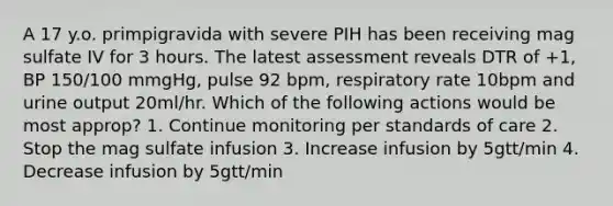 A 17 y.o. primpigravida with severe PIH has been receiving mag sulfate IV for 3 hours. The latest assessment reveals DTR of +1, BP 150/100 mmgHg, pulse 92 bpm, respiratory rate 10bpm and urine output 20ml/hr. Which of the following actions would be most approp? 1. Continue monitoring per standards of care 2. Stop the mag sulfate infusion 3. Increase infusion by 5gtt/min 4. Decrease infusion by 5gtt/min