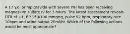 A 17 y.o. primpigravida with severe PIH has been receiving magnesium sulfate IV for 3 hours. The latest assessment reveals DTR of +1, BP 150/100 mmgHg, pulse 92 bpm, respiratory rate 10bpm and urine output 20ml/hr. Which of the following actions would be most appropriate?