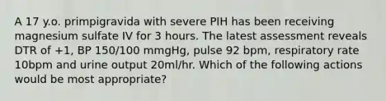 A 17 y.o. primpigravida with severe PIH has been receiving magnesium sulfate IV for 3 hours. The latest assessment reveals DTR of +1, BP 150/100 mmgHg, pulse 92 bpm, respiratory rate 10bpm and urine output 20ml/hr. Which of the following actions would be most appropriate?