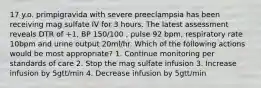 17 y.o. primpigravida with severe preeclampsia has been receiving mag sulfate IV for 3 hours. The latest assessment reveals DTR of +1, BP 150/100 , pulse 92 bpm, respiratory rate 10bpm and urine output 20ml/hr. Which of the following actions would be most appropriate? 1. Continue monitoring per standards of care 2. Stop the mag sulfate infusion 3. Increase infusion by 5gtt/min 4. Decrease infusion by 5gtt/min