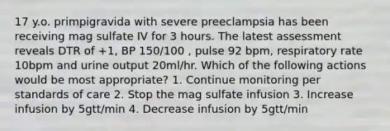 17 y.o. primpigravida with severe preeclampsia has been receiving mag sulfate IV for 3 hours. The latest assessment reveals DTR of +1, BP 150/100 , pulse 92 bpm, respiratory rate 10bpm and urine output 20ml/hr. Which of the following actions would be most appropriate? 1. Continue monitoring per standards of care 2. Stop the mag sulfate infusion 3. Increase infusion by 5gtt/min 4. Decrease infusion by 5gtt/min